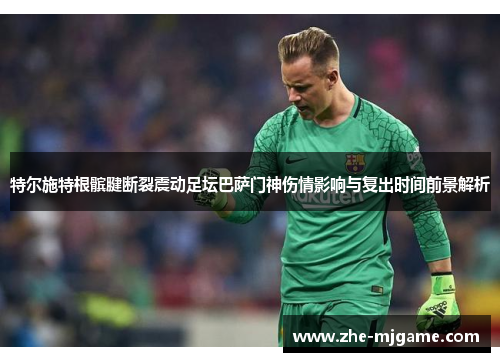特尔施特根髌腱断裂震动足坛巴萨门神伤情影响与复出时间前景解析