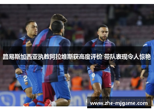 路易斯加西亚执教阿拉维斯获高度评价 带队表现令人惊艳 路易斯加西亚执教阿拉维斯获高度评价 带队表现令人惊艳