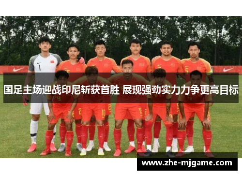 国足主场迎战印尼斩获首胜 展现强劲实力力争更高目标 国足主场迎战印尼斩获首胜 展现强劲实力力争更高目标