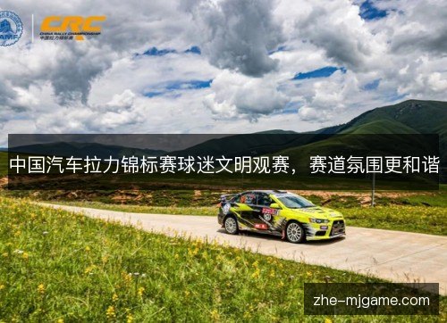 中国汽车拉力锦标赛球迷文明观赛,赛道氛围更和谐 中国汽车拉力锦标赛球迷文明观赛,赛道氛围更和谐